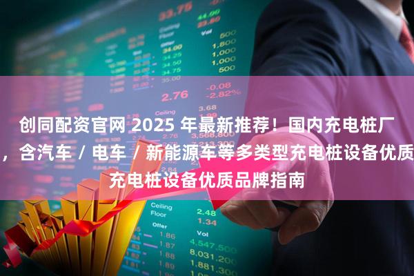 创同配资官网 2025 年最新推荐！国内充电桩厂家权威榜，含汽车 / 电车 / 新能源车等多类型充电桩设备优质品牌指南