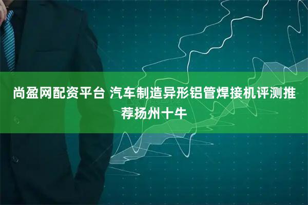 尚盈网配资平台 汽车制造异形铝管焊接机评测推荐扬州十牛