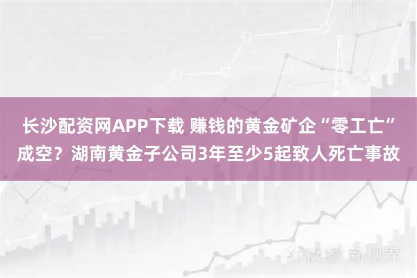 长沙配资网APP下载 赚钱的黄金矿企“零工亡”成空？湖南黄金子公司3年至少5起致人死亡事故