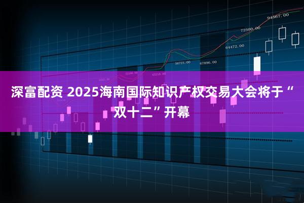 深富配资 2025海南国际知识产权交易大会将于“双十二”开幕