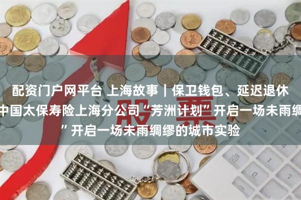 配资门户网平台 上海故事｜保卫钱包、延迟退休、品质养老：中国太保寿险上海分公司“芳洲计划”开启一场未雨绸缪的城市实验