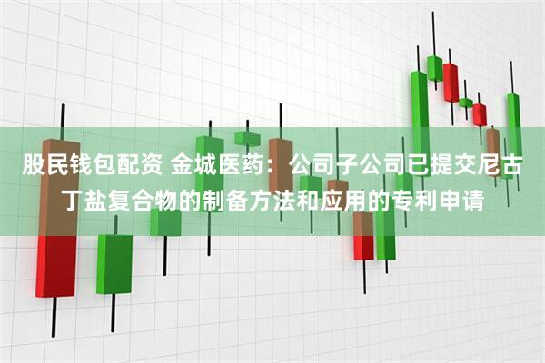 股民钱包配资 金城医药：公司子公司已提交尼古丁盐复合物的制备方法和应用的专利申请