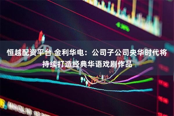恒越配资平台 金利华电：公司子公司央华时代将持续打造经典华语戏剧作品