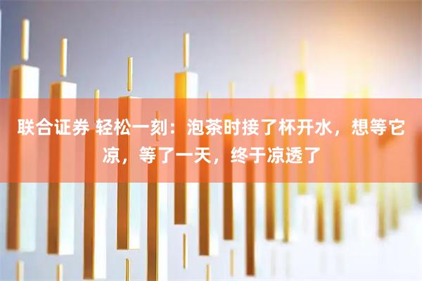 联合证券 轻松一刻：泡茶时接了杯开水，想等它凉，等了一天，终于凉透了