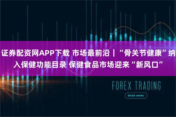 证券配资网APP下载 市场最前沿｜“骨关节健康”纳入保健功能目录 保健食品市场迎来“新风口”