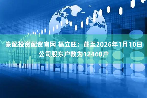 豪配投资配资官网 福立旺：截至2026年1月10日公司股东户数为12460户