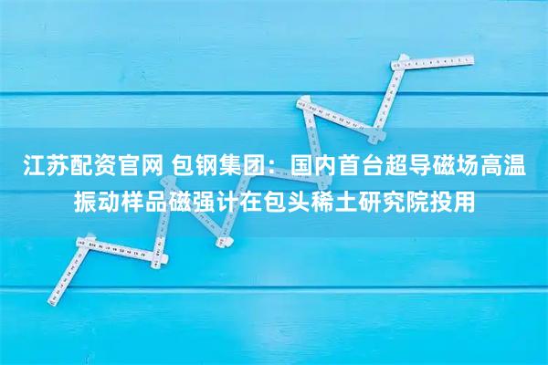 江苏配资官网 包钢集团：国内首台超导磁场高温振动样品磁强计在包头稀土研究院投用