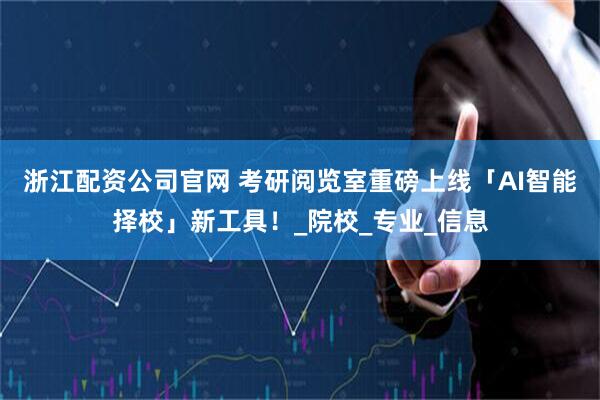 浙江配资公司官网 考研阅览室重磅上线「AI智能择校」新工具！_院校_专业_信息
