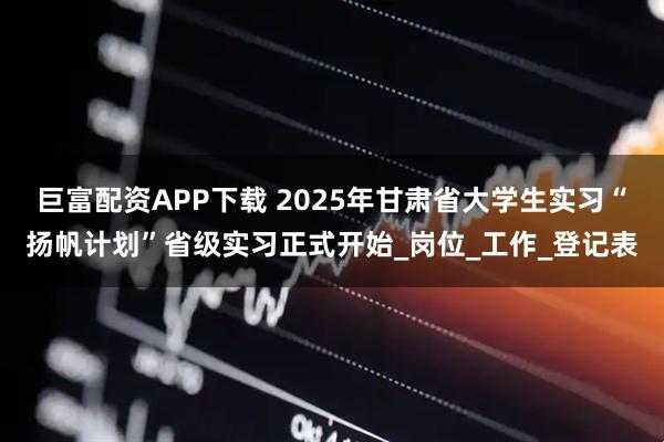 巨富配资APP下载 2025年甘肃省大学生实习“扬帆计划”省级实习正式开始_岗位_工作_登记表