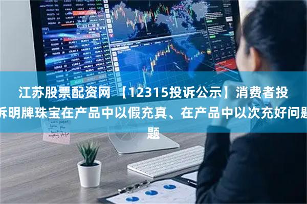 江苏股票配资网 【12315投诉公示】消费者投诉明牌珠宝在产品中以假充真、在产品中以次充好问题