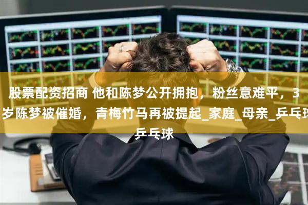 股票配资招商 他和陈梦公开拥抱，粉丝意难平，31岁陈梦被催婚，青梅竹马再被提起_家庭_母亲_乒乓球