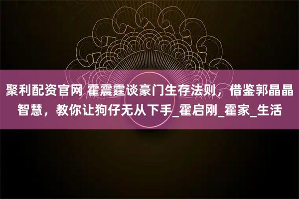 聚利配资官网 霍震霆谈豪门生存法则，借鉴郭晶晶智慧，教你让狗仔无从下手_霍启刚_霍家_生活