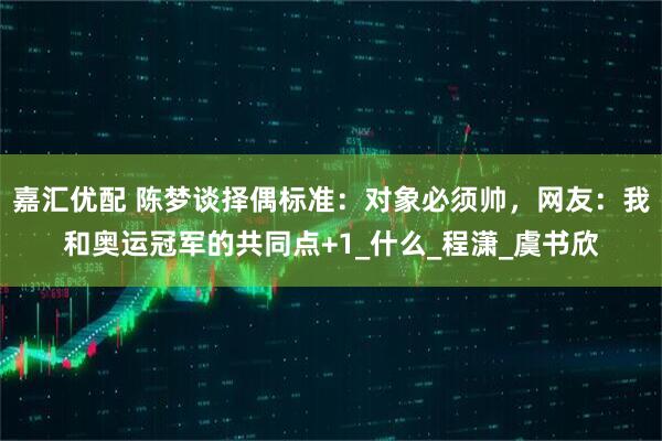 嘉汇优配 陈梦谈择偶标准：对象必须帅，网友：我和奥运冠军的共同点+1_什么_程潇_虞书欣