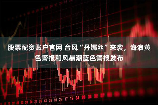 股票配资账户官网 台风“丹娜丝”来袭，海浪黄色警报和风暴潮蓝色警报发布