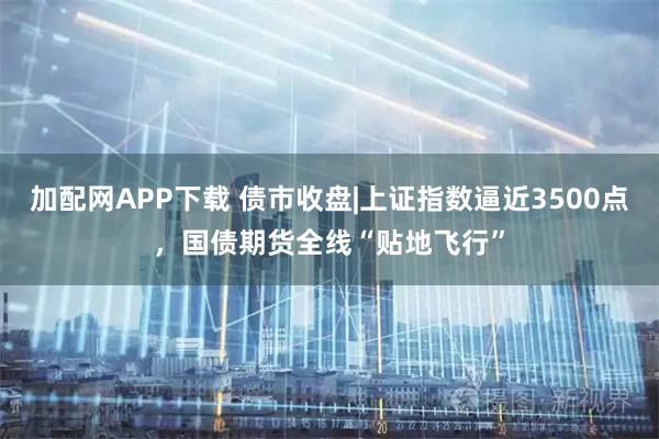 加配网APP下载 债市收盘|上证指数逼近3500点，国债期货全线“贴地飞行”