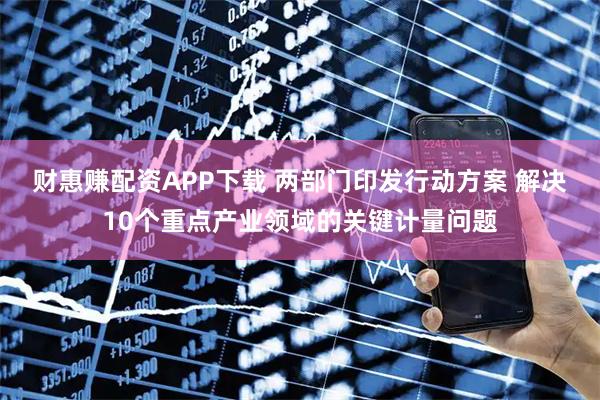 财惠赚配资APP下载 两部门印发行动方案 解决10个重点产业领域的关键计量问题