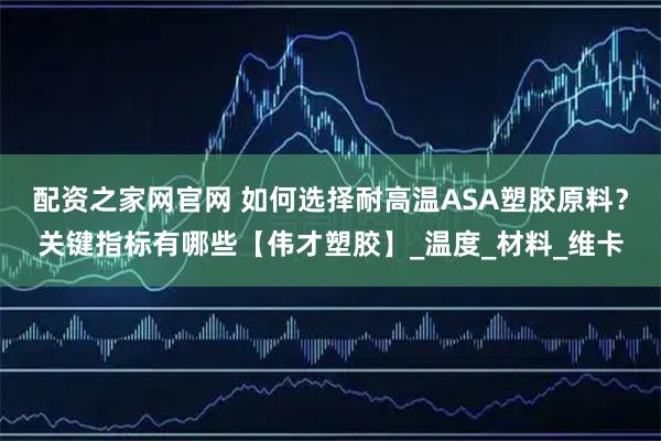 配资之家网官网 如何选择耐高温ASA塑胶原料？关键指标有哪些【伟才塑胶】_温度_材料_维卡