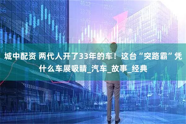 城中配资 两代人开了33年的车！这台“突路霸”凭什么车展吸睛_汽车_故事_经典
