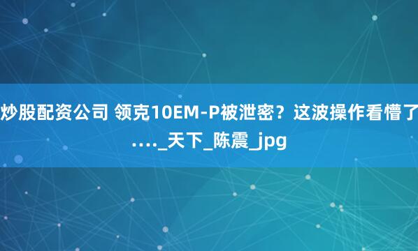炒股配资公司 领克10EM-P被泄密？这波操作看懵了…._天下_陈震_jpg