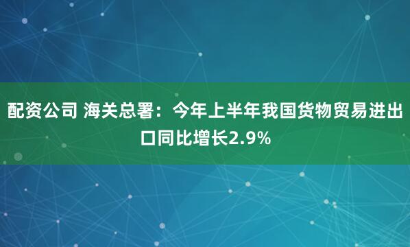 配资公司 海关总署：今年上半年我国货物贸易进出口同比增长2.9%