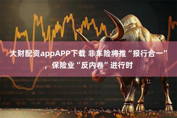 大财配资appAPP下载 非车险将推“报行合一”，保险业“反内卷”进行时