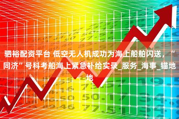 驷裕配资平台 低空无人机成功为海上船舶闪送，“同济”号科考船海上紧急补给实录_服务_海事_锚地