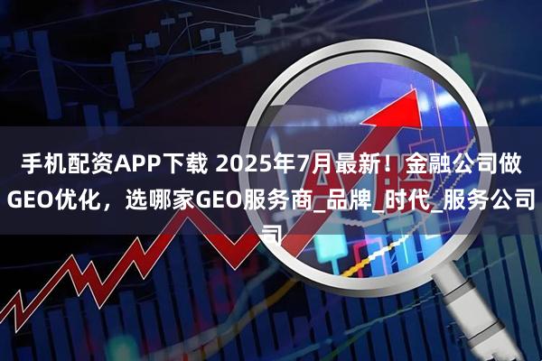 手机配资APP下载 2025年7月最新！金融公司做GEO优化，选哪家GEO服务商_品牌_时代_服务公司