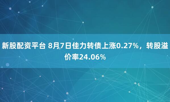 新股配资平台 8月7日佳力转债上涨0.27%，转股溢价率24.06%