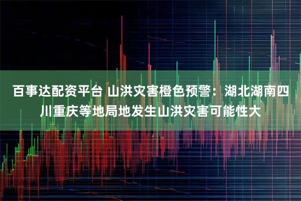 百事达配资平台 山洪灾害橙色预警：湖北湖南四川重庆等地局地发生山洪灾害可能性大