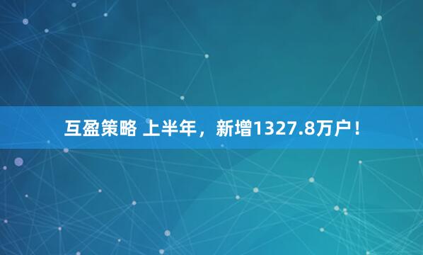 互盈策略 上半年，新增1327.8万户！