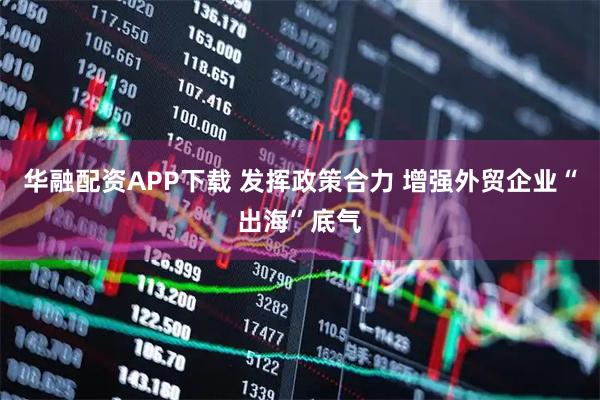 华融配资APP下载 发挥政策合力 增强外贸企业“出海”底气
