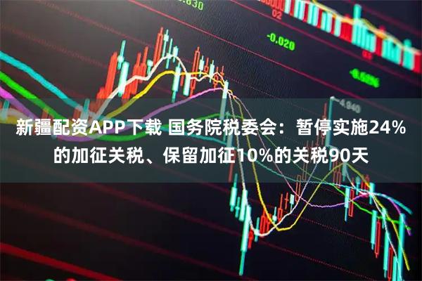 新疆配资APP下载 国务院税委会：暂停实施24%的加征关税、保留加征10%的关税90天