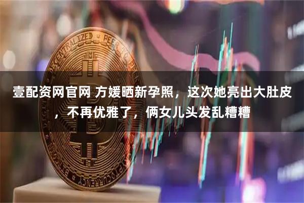 壹配资网官网 方媛晒新孕照，这次她亮出大肚皮，不再优雅了，俩女儿头发乱糟糟