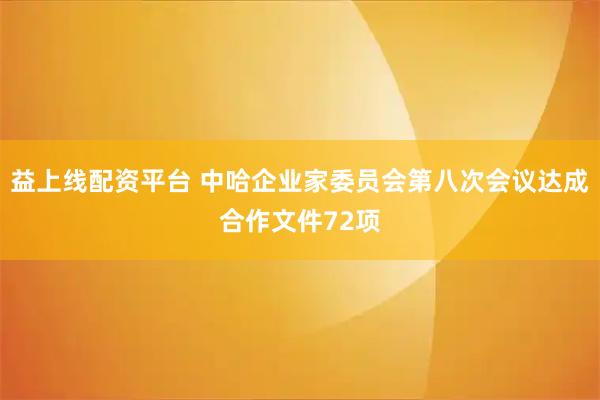 益上线配资平台 中哈企业家委员会第八次会议达成合作文件72项
