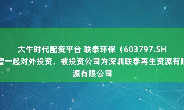 大牛时代配资平台 联泰环保（603797.SH）新增一起对外投资，被投资公司为深圳联泰再生资源有限公司
