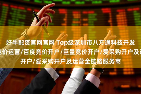 好牛配资官网官网 Top级深圳市八方通科技开发有限公司：抖音竞价运营/百度竞价开户/巨量竞价开户/爱采购开户及运营全链路服务商