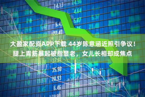 大盈家配资APP下载 44岁陈意涵近照引争议！腿上青筋暴起被指显老，女儿长相却成焦点